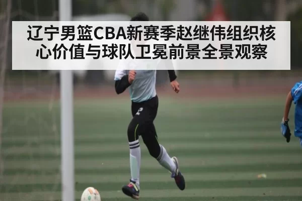 辽宁男篮CBA新赛季赵继伟组织核心价值与球队卫冕前景全景观察