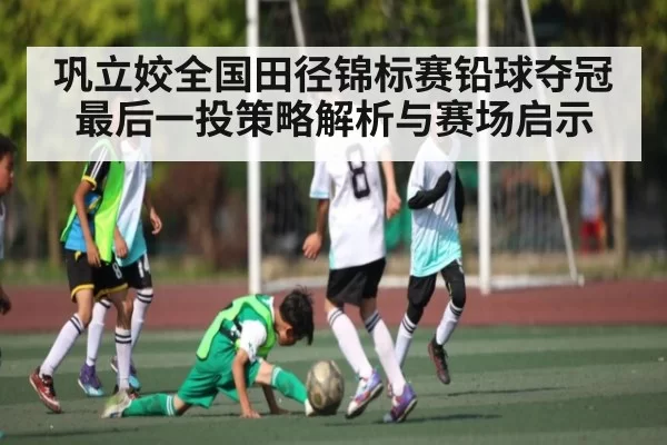 巩立姣全国田径锦标赛铅球夺冠最后一投策略解析与赛场启示